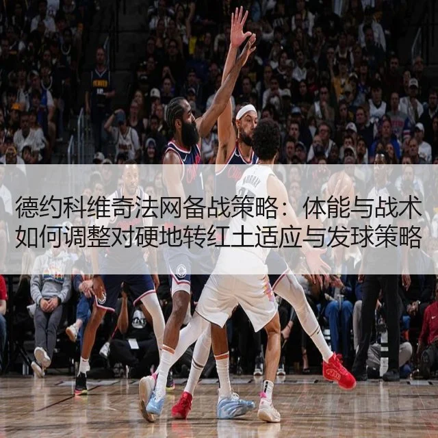 德约科维奇法网备战策略：体能与战术如何调整对硬地转红土适应与发球策略